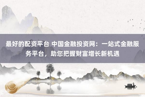 最好的配资平台 中国金融投资网：一站式金融服务平台，助您把握财富增长新机遇