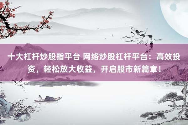 十大杠杆炒股指平台 网络炒股杠杆平台：高效投资，轻松放大收益，开启股市新篇章！