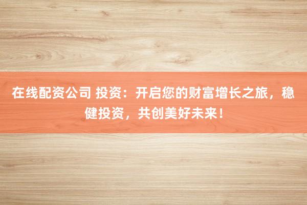 在线配资公司 投资：开启您的财富增长之旅，稳健投资，共创美好未来！