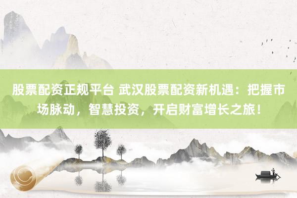 股票配资正规平台 武汉股票配资新机遇：把握市场脉动，智慧投资，开启财富增长之旅！