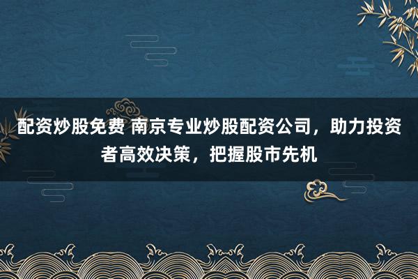 配资炒股免费 南京专业炒股配资公司，助力投资者高效决策，把握股市先机