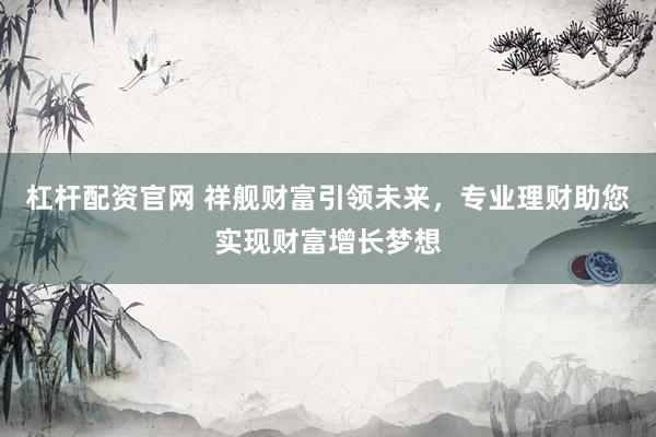 杠杆配资官网 祥舰财富引领未来，专业理财助您实现财富增长梦想