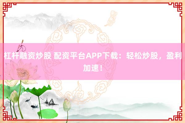 杠杆融资炒股 配资平台APP下载：轻松炒股，盈利加速！