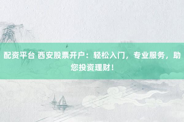 配资平台 西安股票开户：轻松入门，专业服务，助您投资理财！