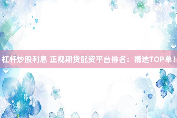 杠杆炒股利息 正规期货配资平台排名：精选TOP单！