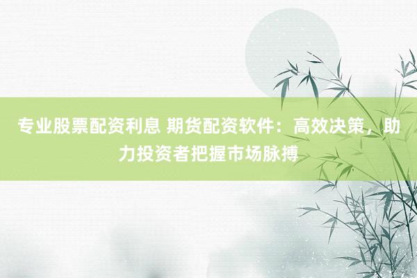 专业股票配资利息 期货配资软件：高效决策，助力投资者把握市场脉搏