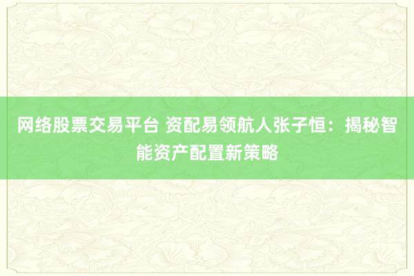 网络股票交易平台 资配易领航人张子恒：揭秘智能资产配置新策略