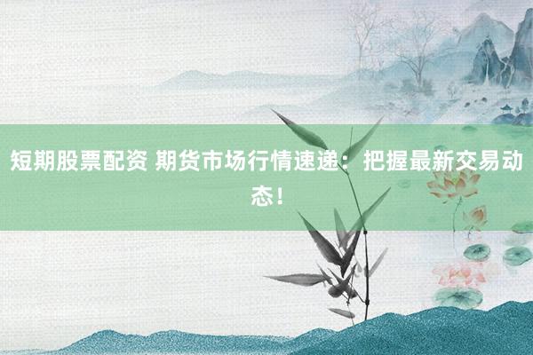 短期股票配资 期货市场行情速递：把握最新交易动态！