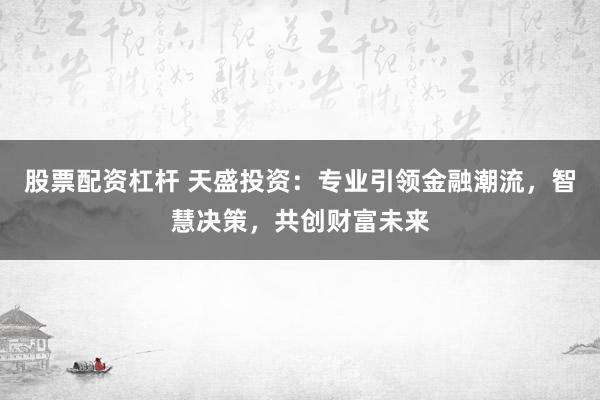 股票配资杠杆 天盛投资：专业引领金融潮流，智慧决策，共创财富未来