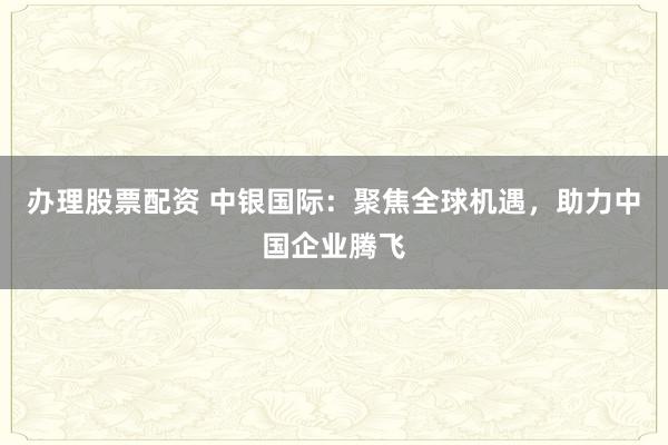 办理股票配资 中银国际：聚焦全球机遇，助力中国企业腾飞