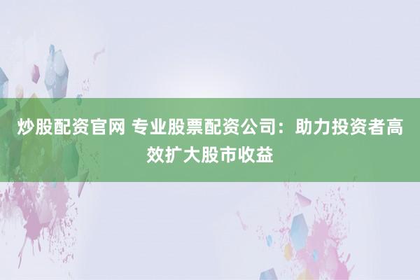 炒股配资官网 专业股票配资公司：助力投资者高效扩大股市收益