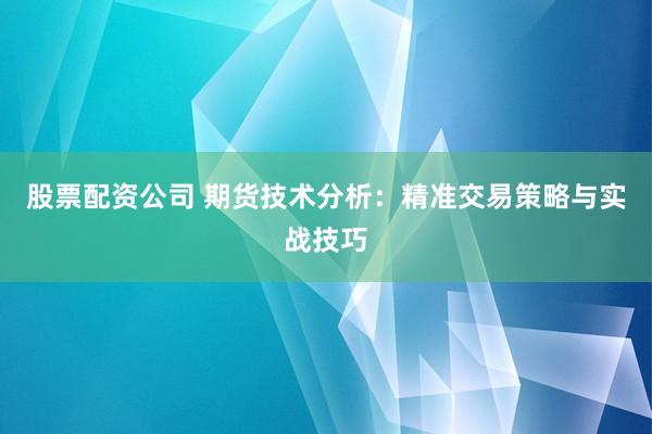 股票配资公司 期货技术分析：精准交易策略与实战技巧