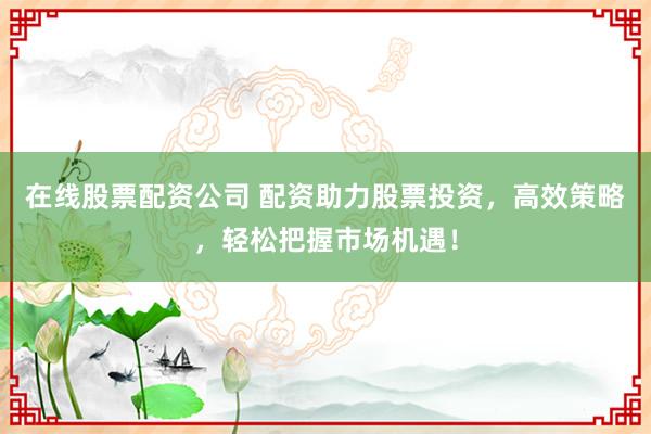 在线股票配资公司 配资助力股票投资，高效策略，轻松把握市场机遇！