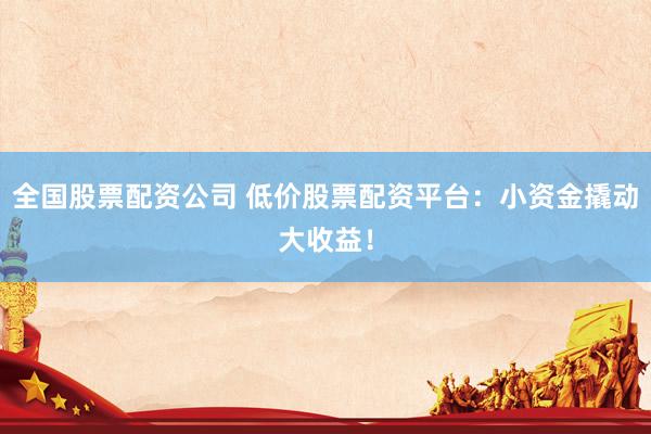 全国股票配资公司 低价股票配资平台：小资金撬动大收益！