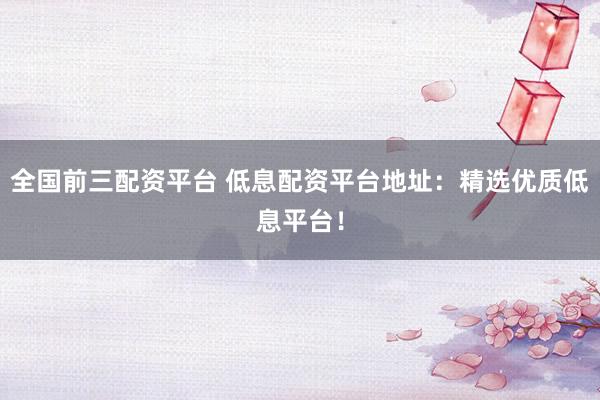 全国前三配资平台 低息配资平台地址：精选优质低息平台！