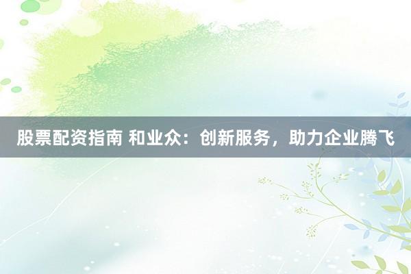 股票配资指南 和业众：创新服务，助力企业腾飞