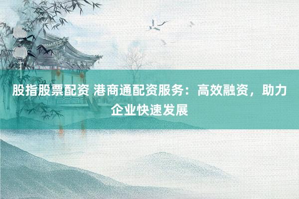 股指股票配资 港商通配资服务：高效融资，助力企业快速发展