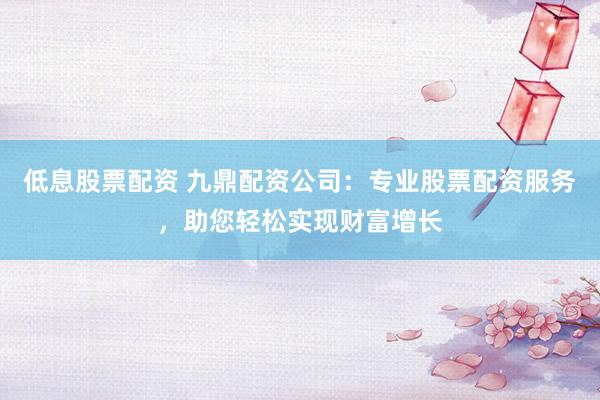 低息股票配资 九鼎配资公司：专业股票配资服务，助您轻松实现财富增长