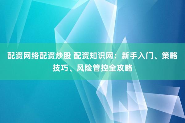 配资网络配资炒股 配资知识网：新手入门、策略技巧、风险管控全攻略