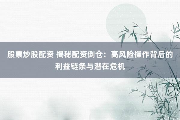 股票炒股配资 揭秘配资倒仓：高风险操作背后的利益链条与潜在危机