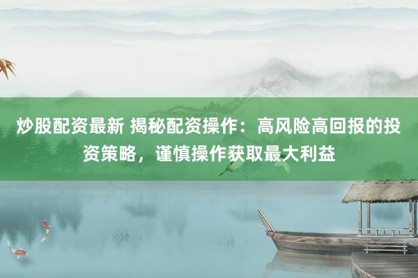 炒股配资最新 揭秘配资操作：高风险高回报的投资策略，谨慎操作获取最大利益