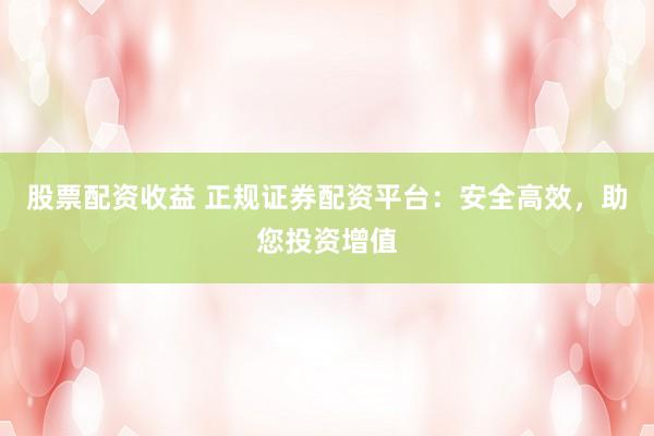 股票配资收益 正规证券配资平台：安全高效，助您投资增值
