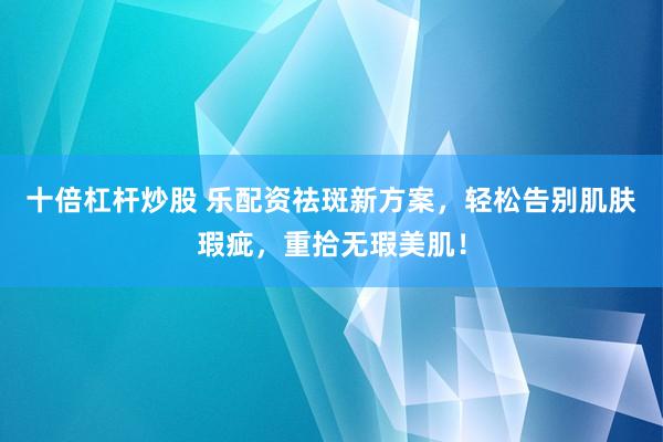 十倍杠杆炒股 乐配资祛斑新方案，轻松告别肌肤瑕疵，重拾无瑕美肌！
