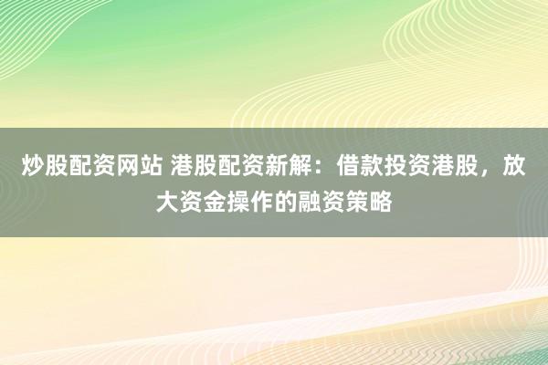 炒股配资网站 港股配资新解：借款投资港股，放大资金操作的融资策略