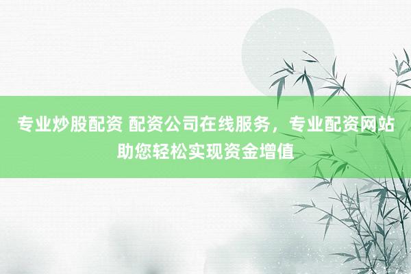 专业炒股配资 配资公司在线服务，专业配资网站助您轻松实现资金增值