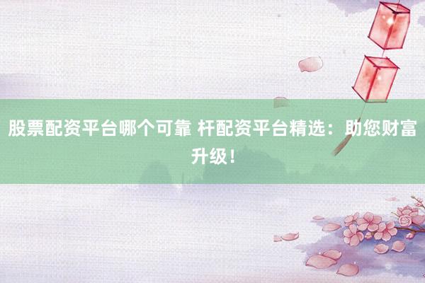 股票配资平台哪个可靠 杆配资平台精选：助您财富升级！