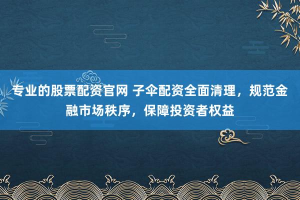 专业的股票配资官网 子伞配资全面清理，规范金融市场秩序，保障投资者权益