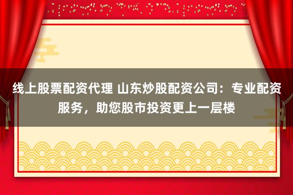 线上股票配资代理 山东炒股配资公司：专业配资服务，助您股市投资更上一层楼