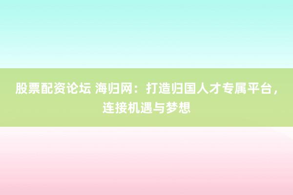 股票配资论坛 海归网：打造归国人才专属平台，连接机遇与梦想