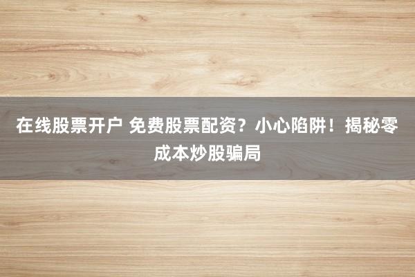 在线股票开户 免费股票配资？小心陷阱！揭秘零成本炒股骗局