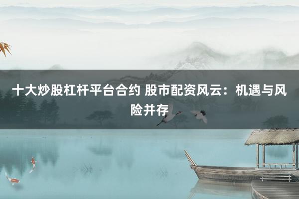 十大炒股杠杆平台合约 股市配资风云：机遇与风险并存