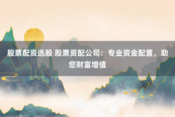 股票配资选股 股票资配公司：专业资金配置，助您财富增值