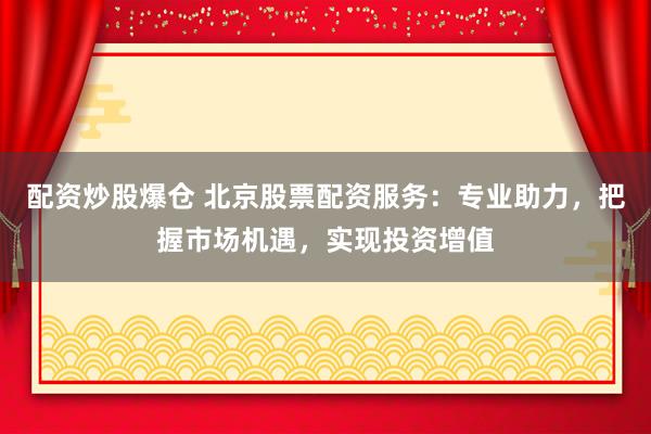配资炒股爆仓 北京股票配资服务：专业助力，把握市场机遇，实现投资增值