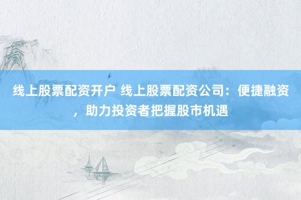 线上股票配资开户 线上股票配资公司：便捷融资，助力投资者把握股市机遇