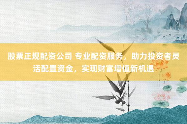股票正规配资公司 专业配资服务，助力投资者灵活配置资金，实现财富增值新机遇