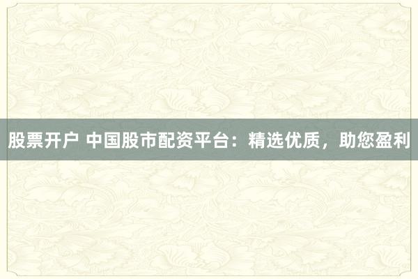 股票开户 中国股市配资平台：精选优质，助您盈利