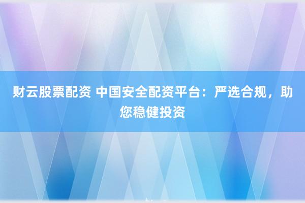财云股票配资 中国安全配资平台：严选合规，助您稳健投资