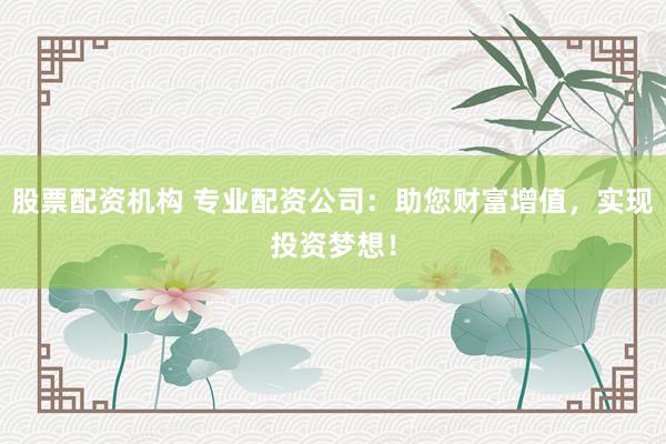 股票配资机构 专业配资公司：助您财富增值，实现投资梦想！