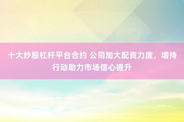 十大炒股杠杆平台合约 公司加大配资力度，增持行动助力市场信心提升