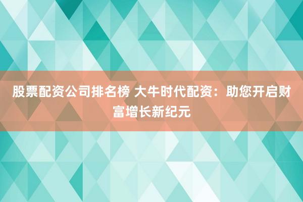 股票配资公司排名榜 大牛时代配资：助您开启财富增长新纪元