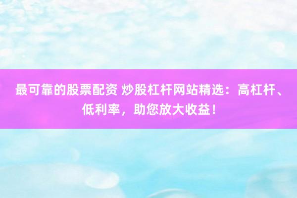 最可靠的股票配资 炒股杠杆网站精选：高杠杆、低利率，助您放大收益！