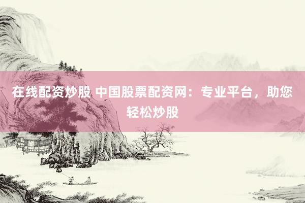 在线配资炒股 中国股票配资网：专业平台，助您轻松炒股