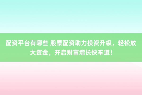 配资平台有哪些 股票配资助力投资升级，轻松放大资金，开启财富增长快车道！