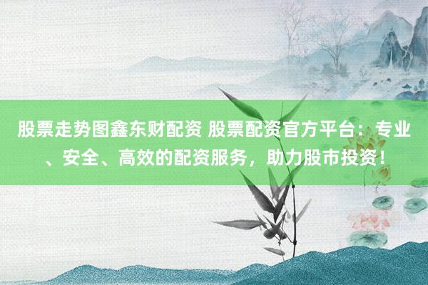 股票走势图鑫东财配资 股票配资官方平台：专业、安全、高效的配资服务，助力股市投资！