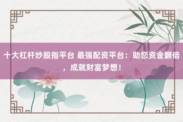 十大杠杆炒股指平台 最强配资平台：助您资金翻倍，成就财富梦想！