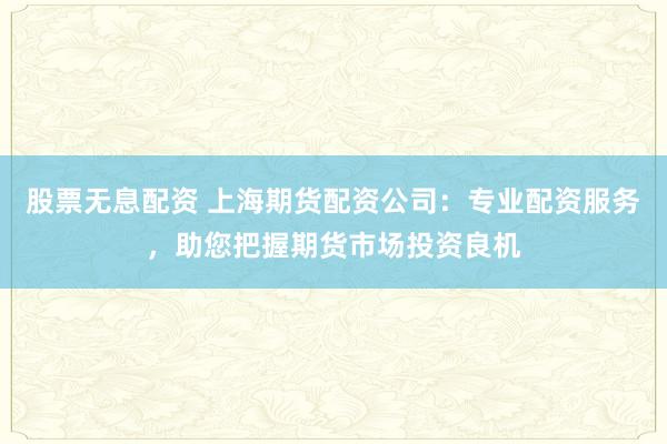 股票无息配资 上海期货配资公司：专业配资服务，助您把握期货市场投资良机